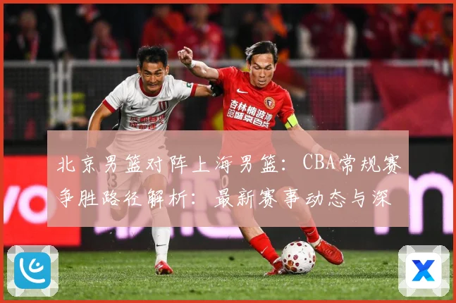北京男篮对阵上海男篮：CBA常规赛争胜路径解析：最新赛事动态与深度分析