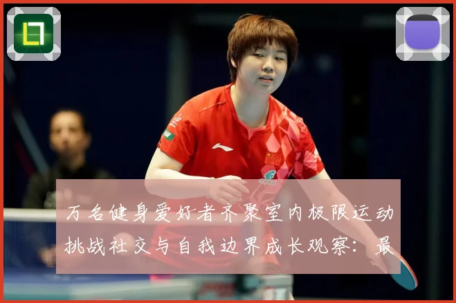 万名健身爱好者齐聚室内极限运动挑战社交与自我边界成长观察：最新赛事动态与深度分析