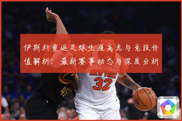 伊斯科重返足球生涯高光与竞技价值解析：最新赛事动态与深度分析