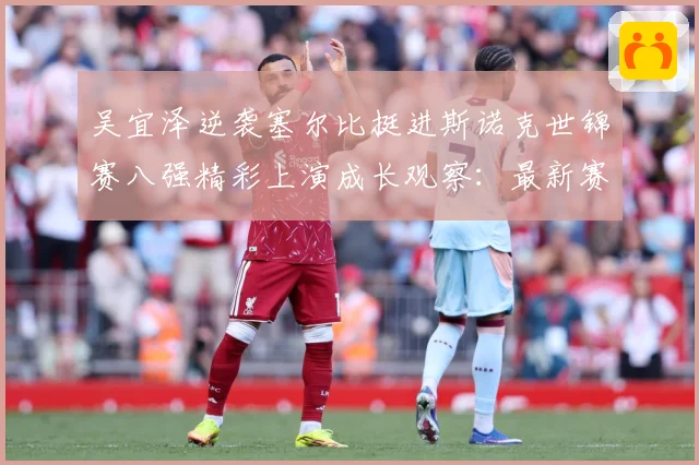 吴宜泽逆袭塞尔比挺进斯诺克世锦赛八强精彩上演成长观察：最新赛事动态与深度分析