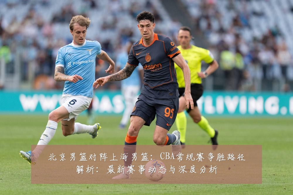 北京男篮对阵上海男篮:CBA常规赛争胜路径解析:最新赛事动态与深度分析